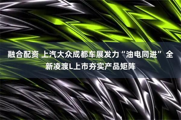 融合配资 上汽大众成都车展发力“油电同进” 全新凌渡L上市夯实产品矩阵