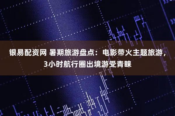 银易配资网 暑期旅游盘点：电影带火主题旅游，3小时航行圈出境游受青睐