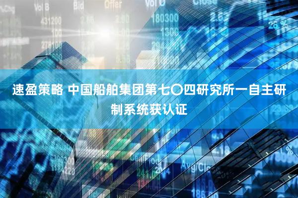 速盈策略 中国船舶集团第七〇四研究所一自主研制系统获认证