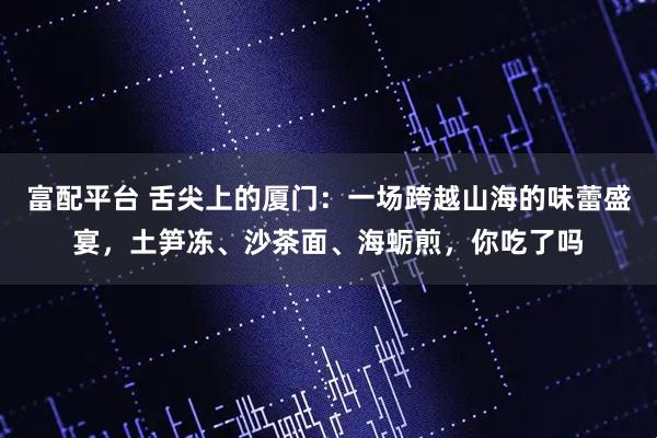 富配平台 舌尖上的厦门：一场跨越山海的味蕾盛宴，土笋冻、沙茶面、海蛎煎，你吃了吗