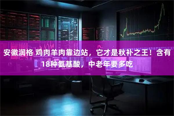 安徽润格 鸡肉羊肉靠边站，它才是秋补之王！含有18种氨基酸，中老年要多吃