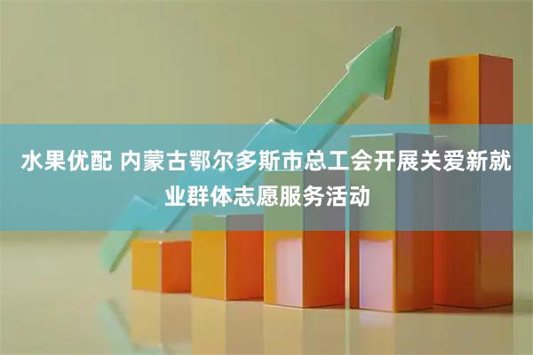 水果优配 内蒙古鄂尔多斯市总工会开展关爱新就业群体志愿服务活动