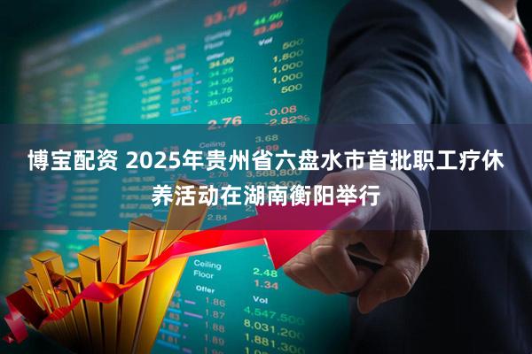 博宝配资 2025年贵州省六盘水市首批职工疗休养活动在湖南衡阳举行