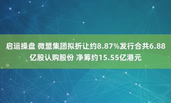 启运操盘 微盟集团拟折让约8.87%发行合共6.88亿股认购股份 净筹约15.55亿港元
