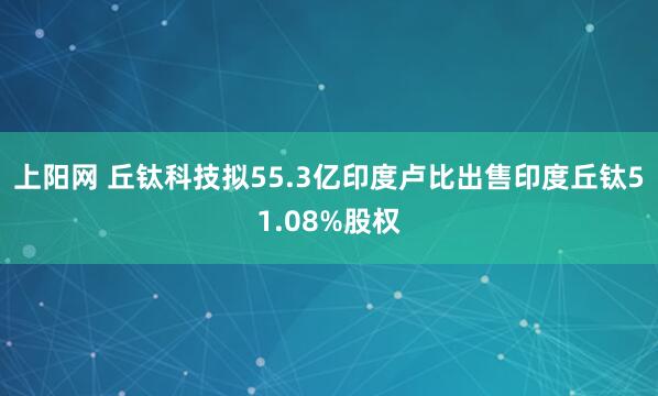 上阳网 丘钛科技拟55.3亿印度卢比出售印度丘钛51.08%股权