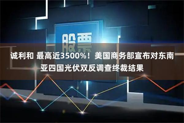 诚利和 最高近3500%！美国商务部宣布对东南亚四国光伏双反调查终裁结果