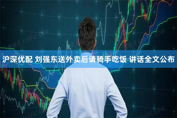 沪深优配 刘强东送外卖后请骑手吃饭 讲话全文公布