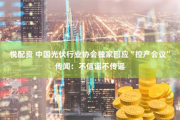 悦配资 中国光伏行业协会独家回应“控产会议”传闻：不信谣不传谣