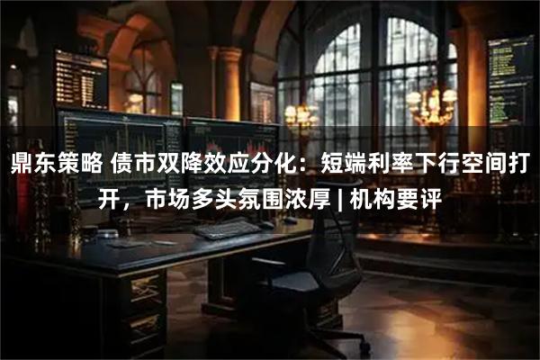 鼎东策略 债市双降效应分化：短端利率下行空间打开，市场多头氛围浓厚 | 机构要评