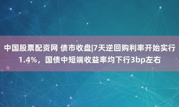 中国股票配资网 债市收盘|7天逆回购利率开始实行1.4%，国债中短端收益率均下行3bp左右
