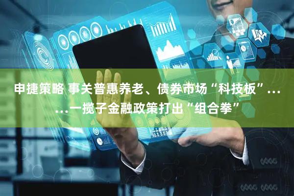 申捷策略 事关普惠养老、债券市场“科技板”……一揽子金融政策打出“组合拳”