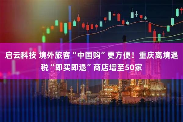 启云科技 境外旅客“中国购”更方便！重庆离境退税“即买即退”商店增至50家