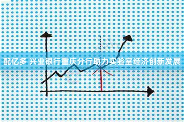 配亿多 兴业银行重庆分行助力实验室经济创新发展