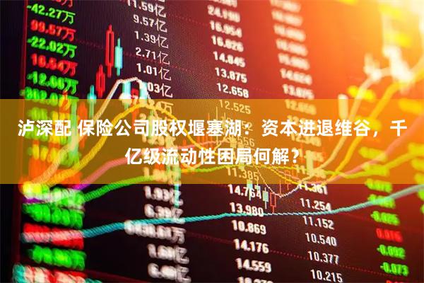 泸深配 保险公司股权堰塞湖：资本进退维谷，千亿级流动性困局何解？