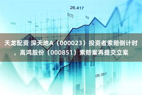 天龙配资 深天地A（000023）投资者索赔倒计时，高鸿股份（000851）索赔案再提交立案