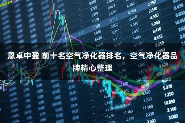 恩卓中盈 前十名空气净化器排名，空气净化器品牌精心整理