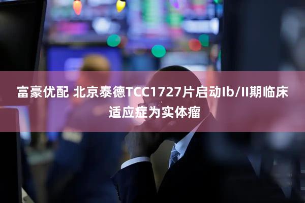 富豪优配 北京泰德TCC1727片启动Ib/II期临床 适应症为实体瘤