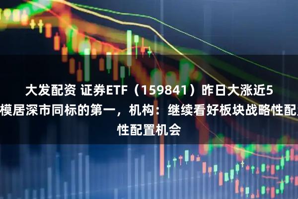 大发配资 证券ETF（159841）昨日大涨近5%，规模居深市同标的第一，机构：继续看好板块战略性配置机会