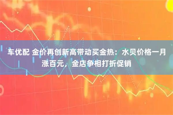 车优配 金价再创新高带动买金热：水贝价格一月涨百元，金店争相打折促销