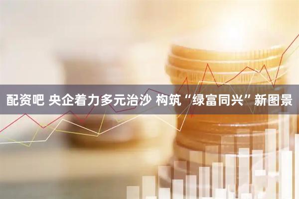 配资吧 央企着力多元治沙 构筑“绿富同兴”新图景