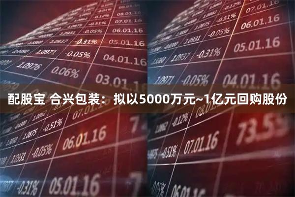 配股宝 合兴包装：拟以5000万元~1亿元回购股份