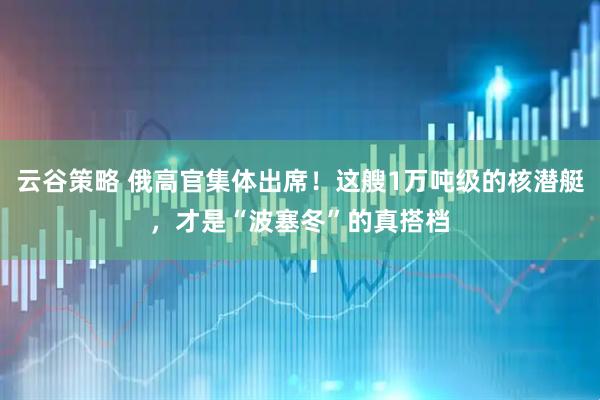 云谷策略 俄高官集体出席!这艘1万吨级的核潜艇,才是“波塞冬”的真搭档