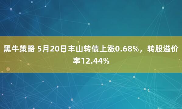黑牛策略 5月20日丰山转债上涨0.68%，转股溢价率12.44%