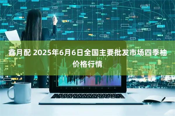 鑫月配 2025年6月6日全国主要批发市场四季柚价格行情