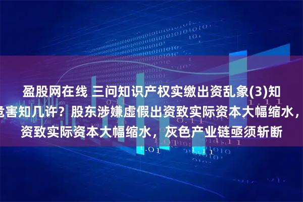 盈股网在线 三问知识产权实缴出资乱象(3)知识产权“虚评高估”危害知几许？股东涉嫌虚假出资致实际资本大幅缩水，灰色产业链亟须斩断