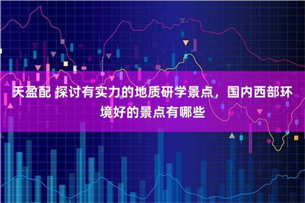 天盈配 探讨有实力的地质研学景点，国内西部环境好的景点有哪些