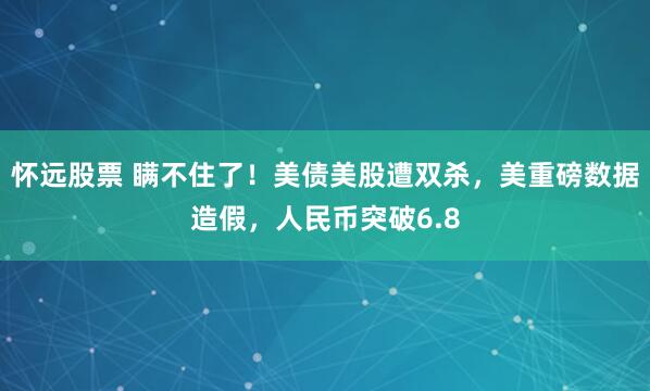 怀远股票 瞒不住了！美债美股遭双杀，美重磅数据造假，人民币突破6.8