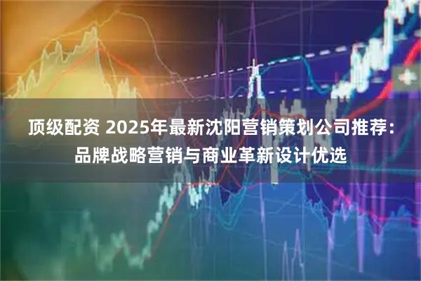 顶级配资 2025年最新沈阳营销策划公司推荐：品牌战略营销与商业革新设计优选