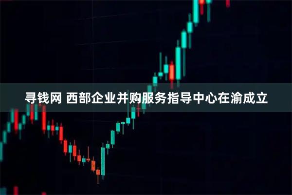 寻钱网 西部企业并购服务指导中心在渝成立