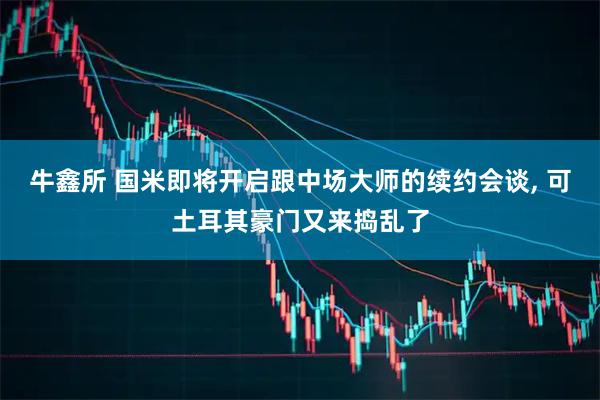 牛鑫所 国米即将开启跟中场大师的续约会谈, 可土耳其豪门又来捣乱了