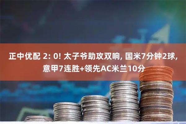 正中优配 2: 0! 太子爷助攻双响, 国米7分钟2球, 意甲7连胜+领先AC米兰10分