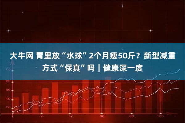 大牛网 胃里放“水球”2个月瘦50斤？新型减重方式“保真”吗｜健康深一度