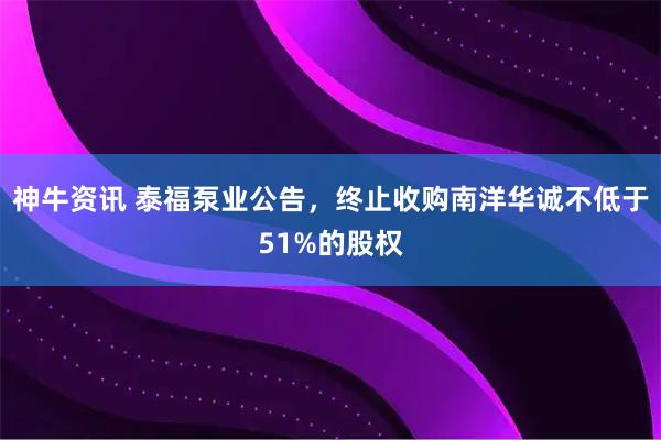 神牛资讯 泰福泵业公告,终止收购南洋华诚不低于51%的股权
