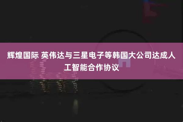 辉煌国际 英伟达与三星电子等韩国大公司达成人工智能合作协议