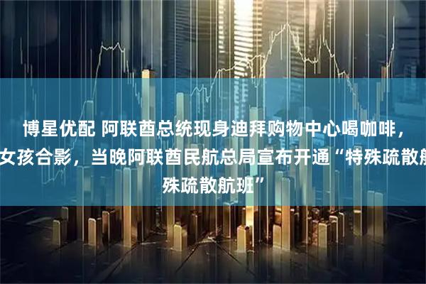 博星优配 阿联酋总统现身迪拜购物中心喝咖啡,与小女孩合影,当晚阿联酋民航总局宣布开通“特殊疏散航班”