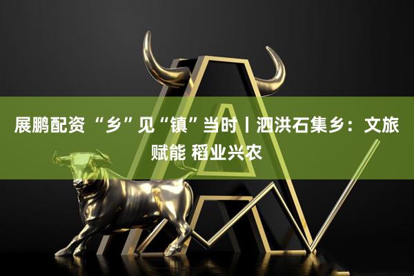 展鹏配资 “乡”见“镇”当时丨泗洪石集乡：文旅赋能 稻业兴农