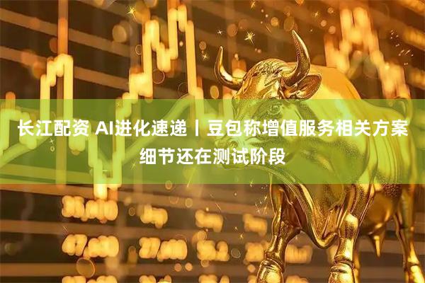长江配资 AI进化速递丨豆包称增值服务相关方案细节还在测试阶段
