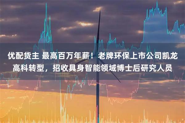 优配货主 最高百万年薪！老牌环保上市公司凯龙高科转型，招收具身智能领域博士后研究人员