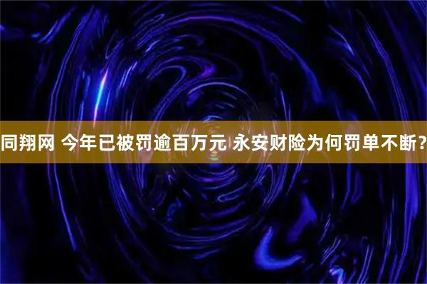 同翔网 今年已被罚逾百万元 永安财险为何罚单不断？
